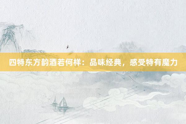 四特东方韵酒若何样：品味经典，感受特有魔力