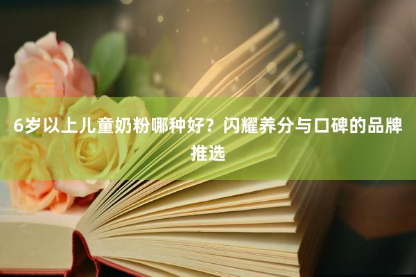 6岁以上儿童奶粉哪种好？闪耀养分与口碑的品牌推选