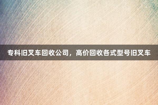 专科旧叉车回收公司，高价回收各式型号旧叉车