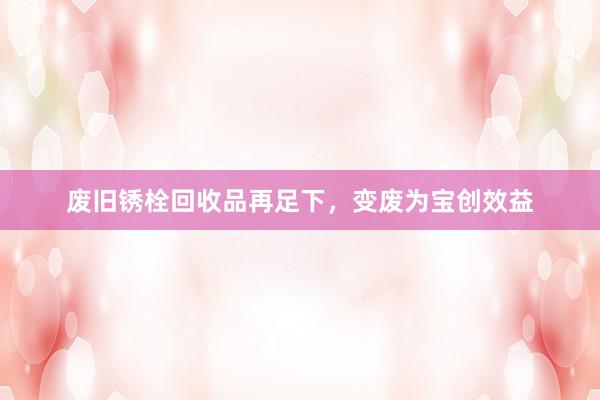 废旧锈栓回收品再足下，变废为宝创效益